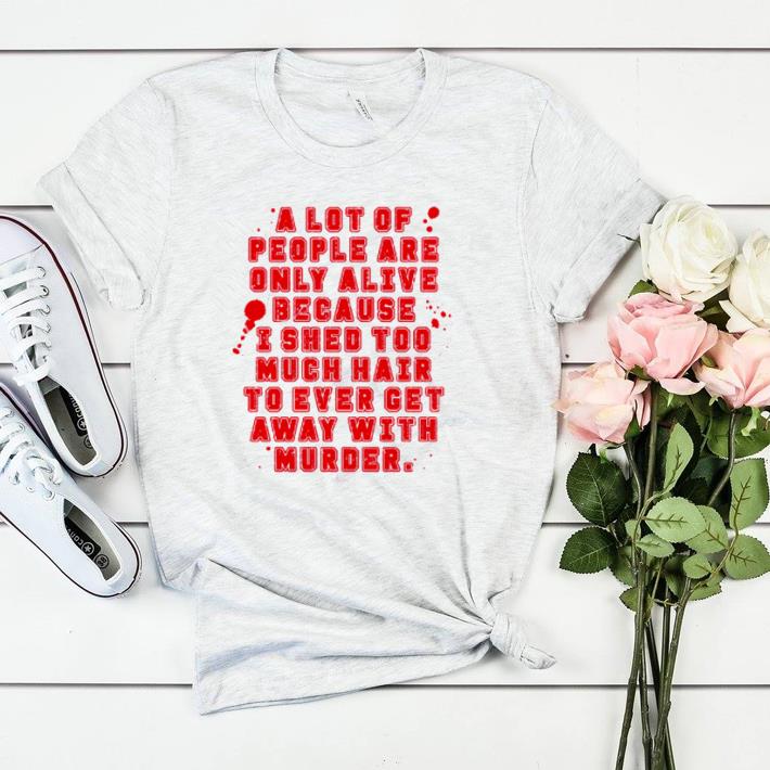 Awesome A lot of people are only alive because I shed too much hair shirt sweater