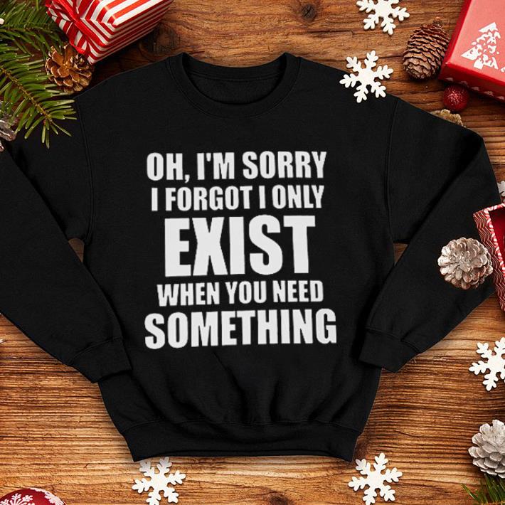 Oh i'm sorry i forgot i only exist when you need something shirt Oh i m sorry i forgot i only exist when you need something shirt 4 - Oh i'm sorry i forgot i only exist when you need something shirt