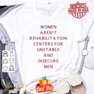 Women arent rehabilitation centers for unstable and insecure men shirt