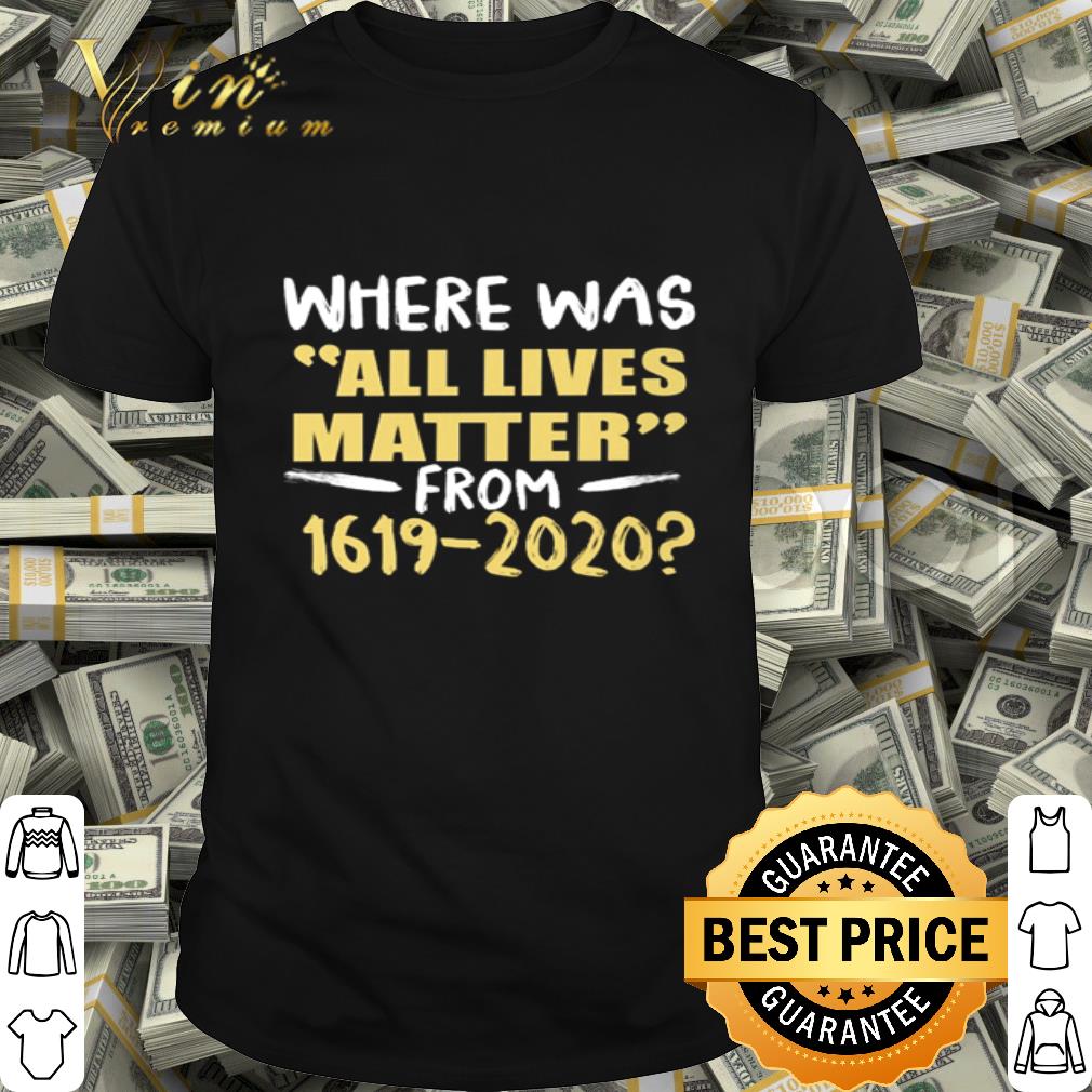 Where Was All Lives Matter From 1619-2020 Black Lives Matter shirt