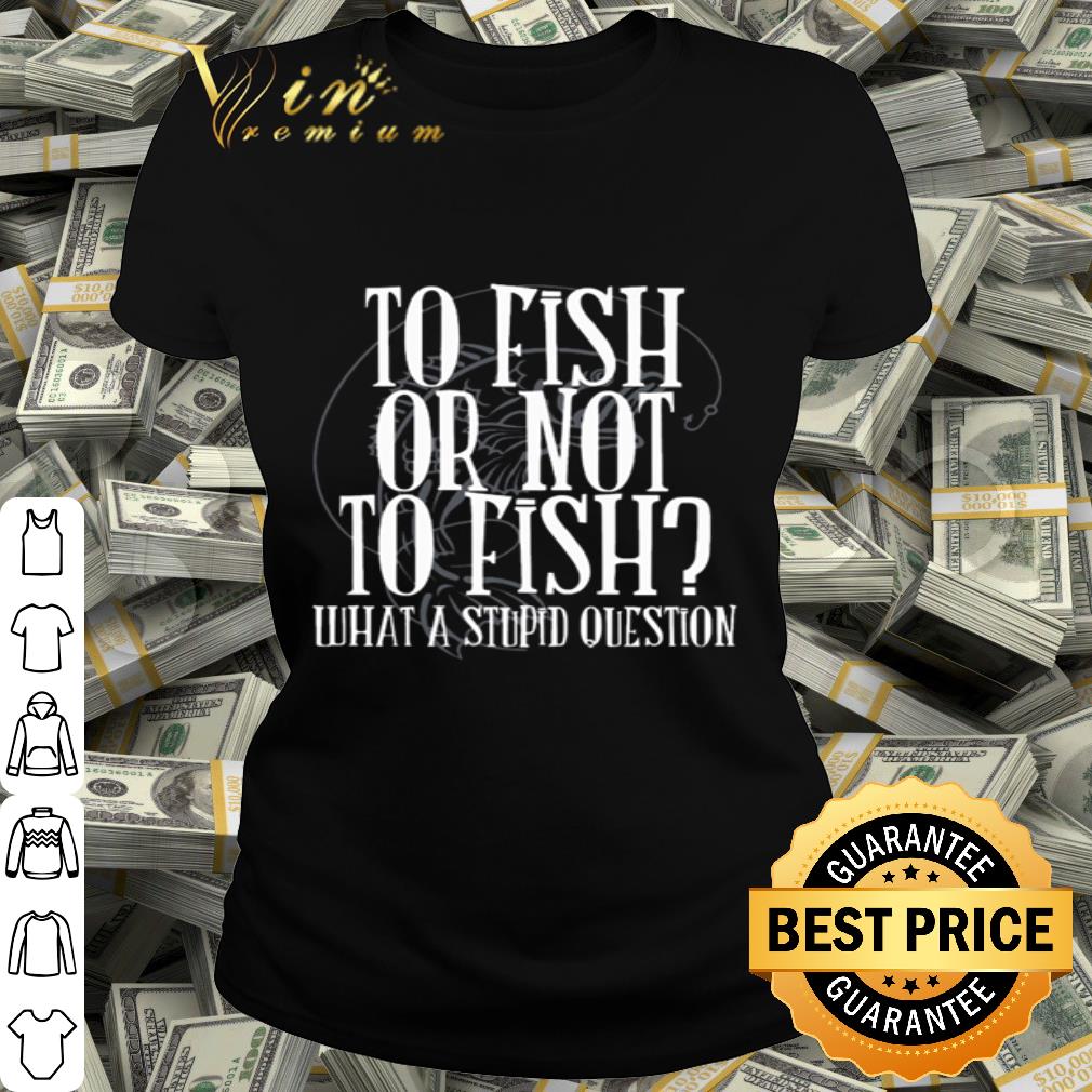 To fish or not to fish what a stupid question shirt