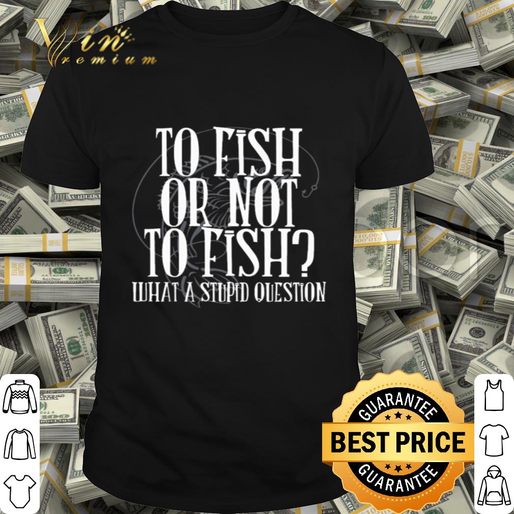 To fish or not to fish what a stupid question shirt