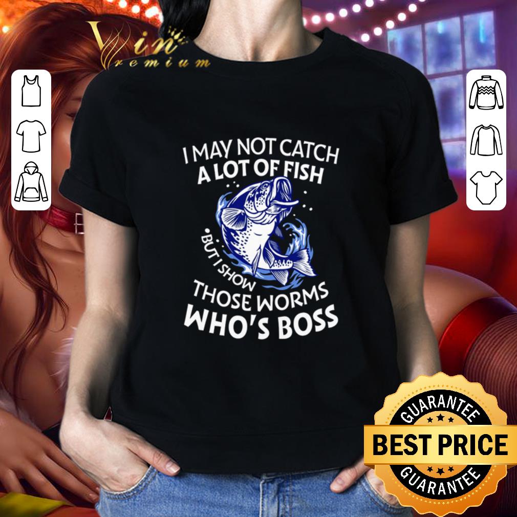 I may not catch a lot of fish but I show those worms who’s boss shirt