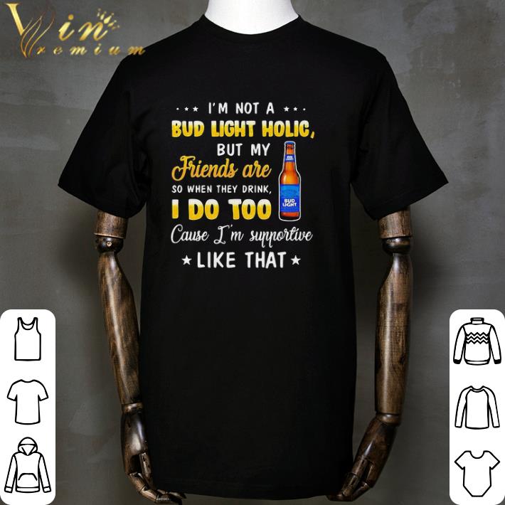 I’m not a bud light holic but my friends are so when drink i do too cause i’m supportive like that shirt