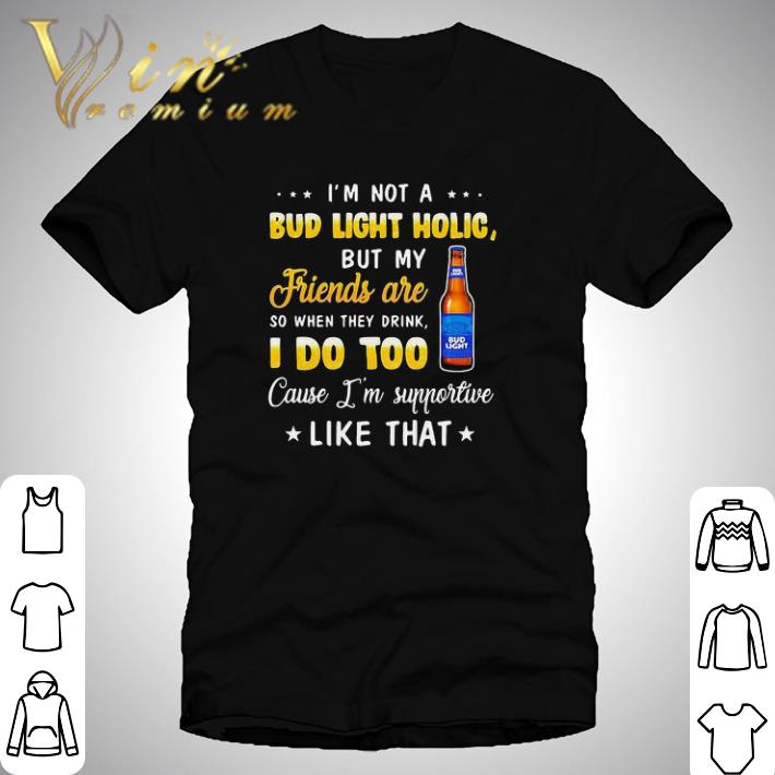 I’m not a bud light holic but my friends are so when drink i do too cause i’m supportive like that shirt