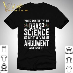 Your Inability To Grasp Science Is Not A Valid Argument Against It shirt