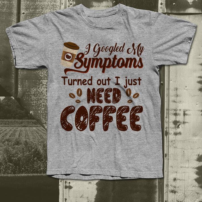I googled my symptoms turned out I just need coffee shirt 4 - I googled my symptoms turned out I just need coffee shirt