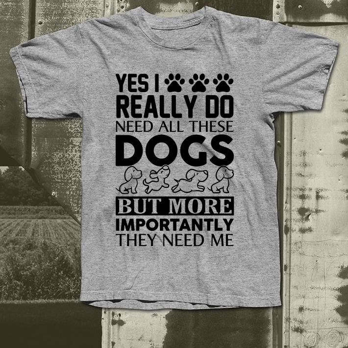 Yes I really do need all these dogs bot more importantly they need me shirt 4 - Yes I really do need all these dogs bot more importantly they need me shirt