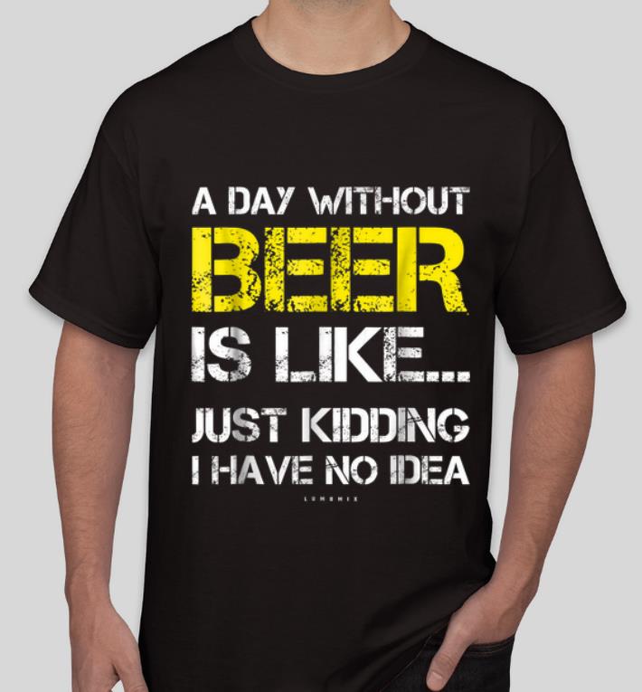 Original A Day Without Beer Is Like Just Kidding I Have No Idea shirt 4 - Original A Day Without Beer Is Like Just Kidding I Have No Idea shirt