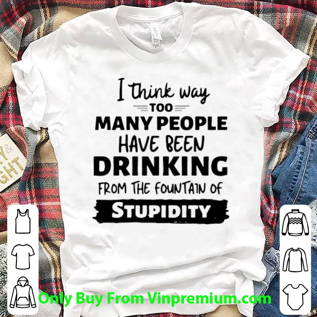 Original I Think Way Too Many People Have Been Drinking From The Fountain Of Stupidity shirt