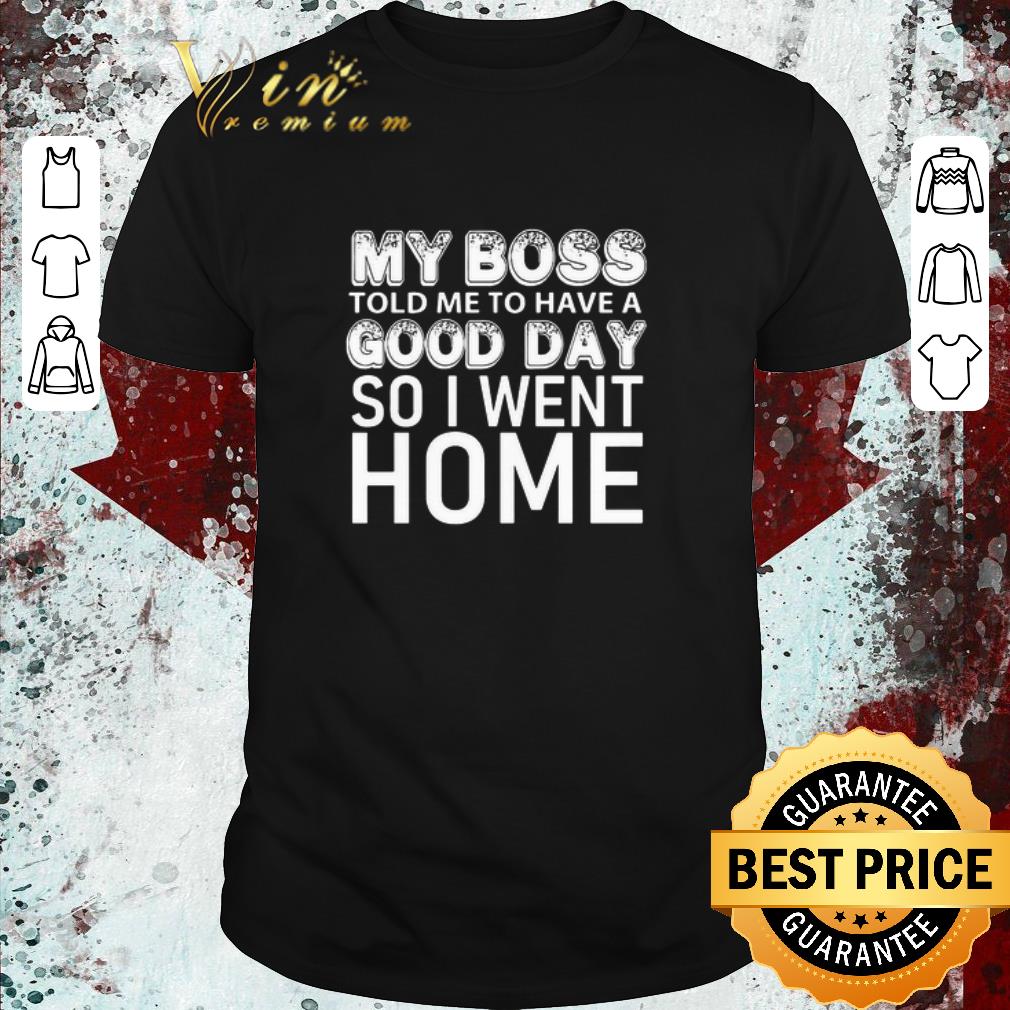 Original My Boss Told Me To Have A Good Day So I Went Home shirt