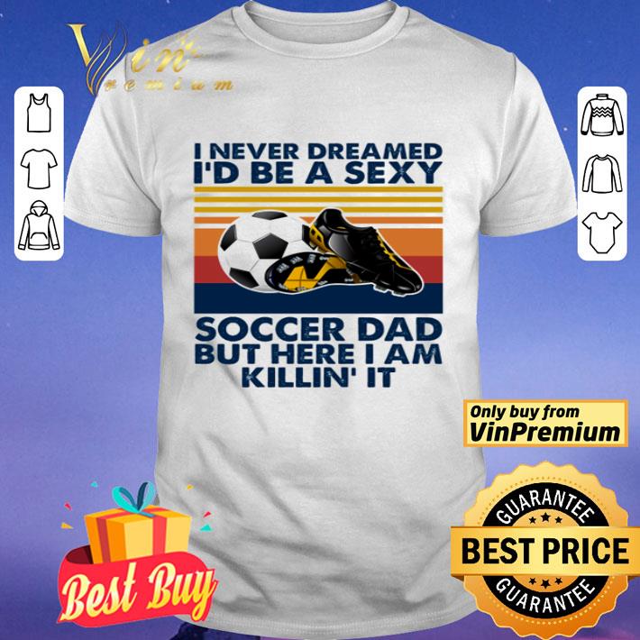 I never dreamed I’d be a sexy soccer dad but here I am killin’ it shirt