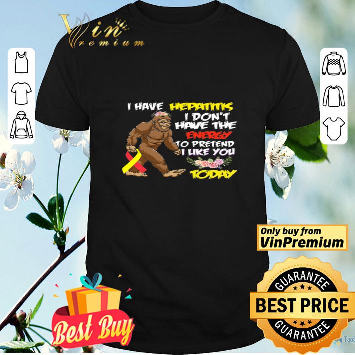 Bigfoot I Have Hepatitis I Don't Have The Energy To Pretend I Like You Today shirt