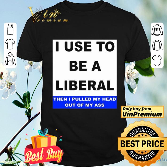 I Use To Be A Liberal Then I Pulled My Head Out Of My Ass shirt