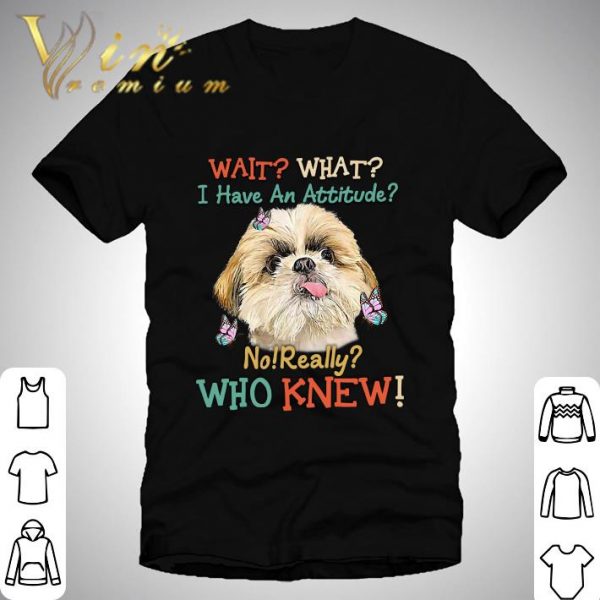 Shih Tzu wait what i have an attitude no really who knew shirt 1