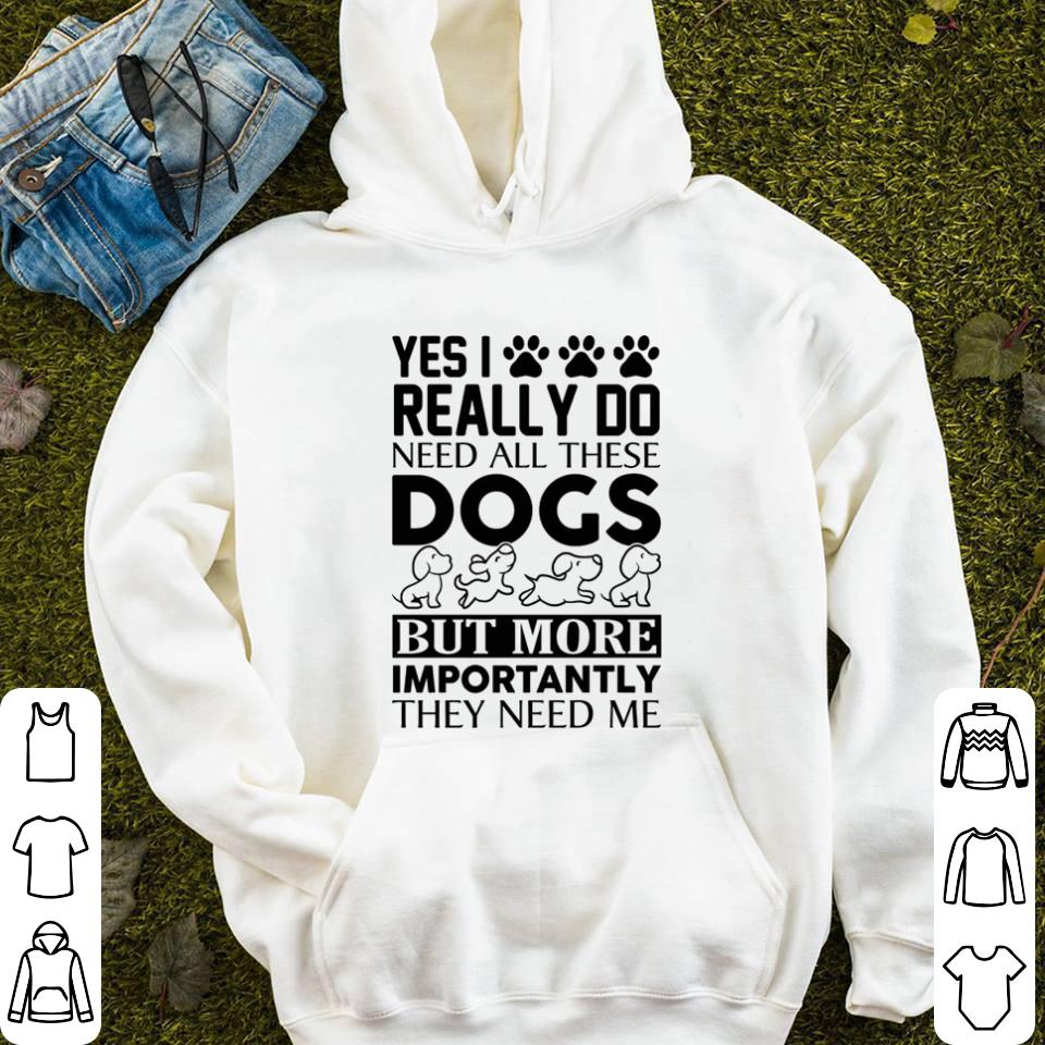 Yes i really do need all these dogs but more importantly they need me shirt 4 - Yes i really do need all these dogs but more importantly they need me shirt