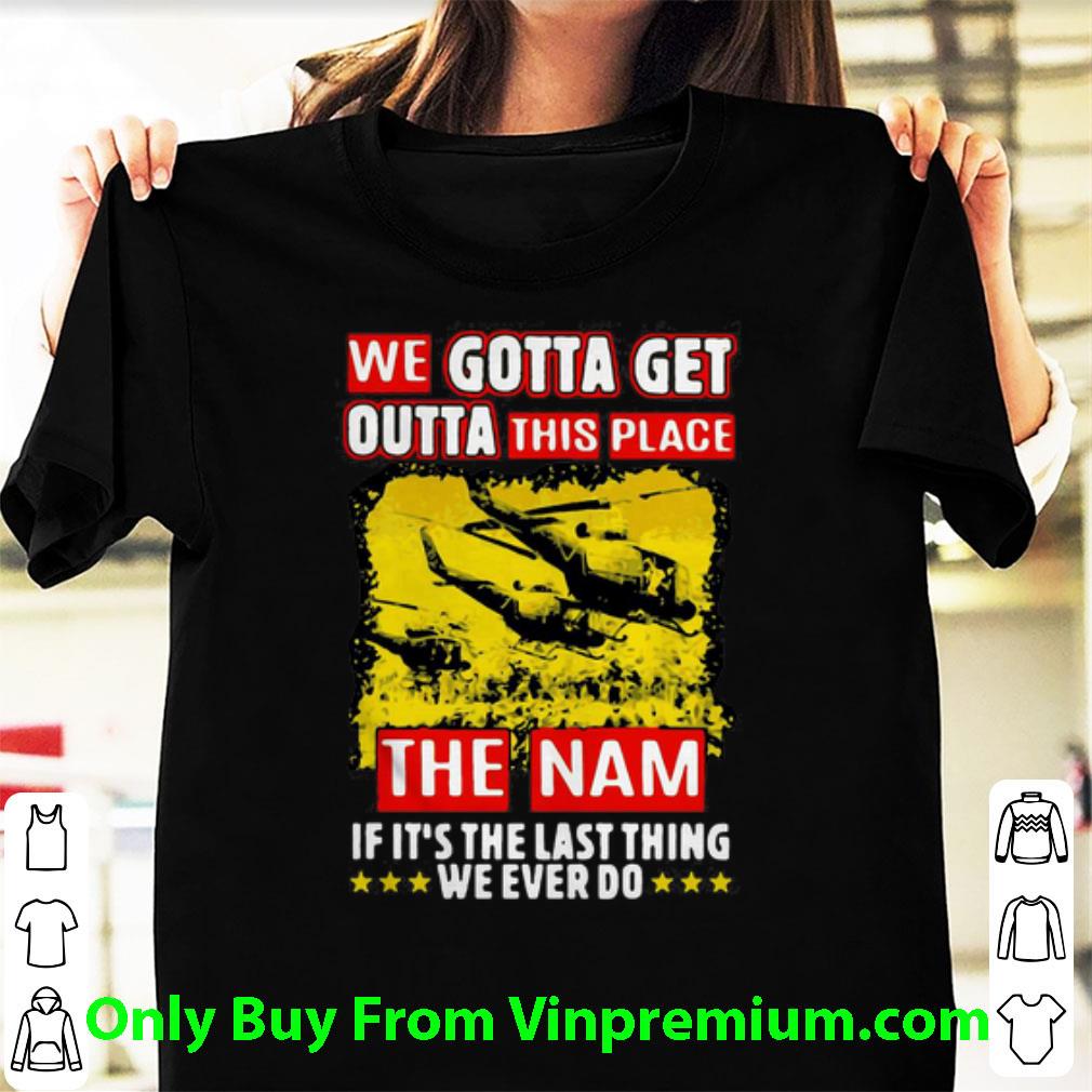 Nice We Gotta Get Outta This Place The Nam If It's The Last Thing shirt