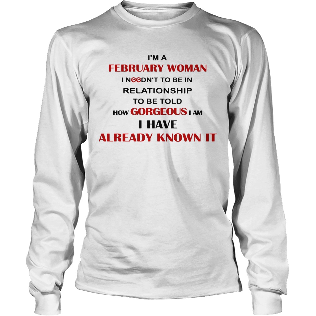 I'm A February Woman I Needn't To Be In Relationship To Be Told How Gorgeous I Am I Have Already Know It Shirt 4 I'm A February Woman I Needn't To Be In Relationship To Be Told How Gorgeous I Am I Have Already Know It Longsleeve