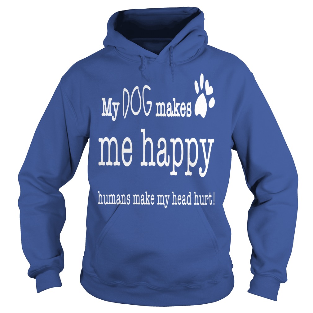 My Dog Makes Me Happy Humans Make My Head Hurt Shirt 2 My Dog Makes Me Happy Humans Make My Head Hurt Hoodie