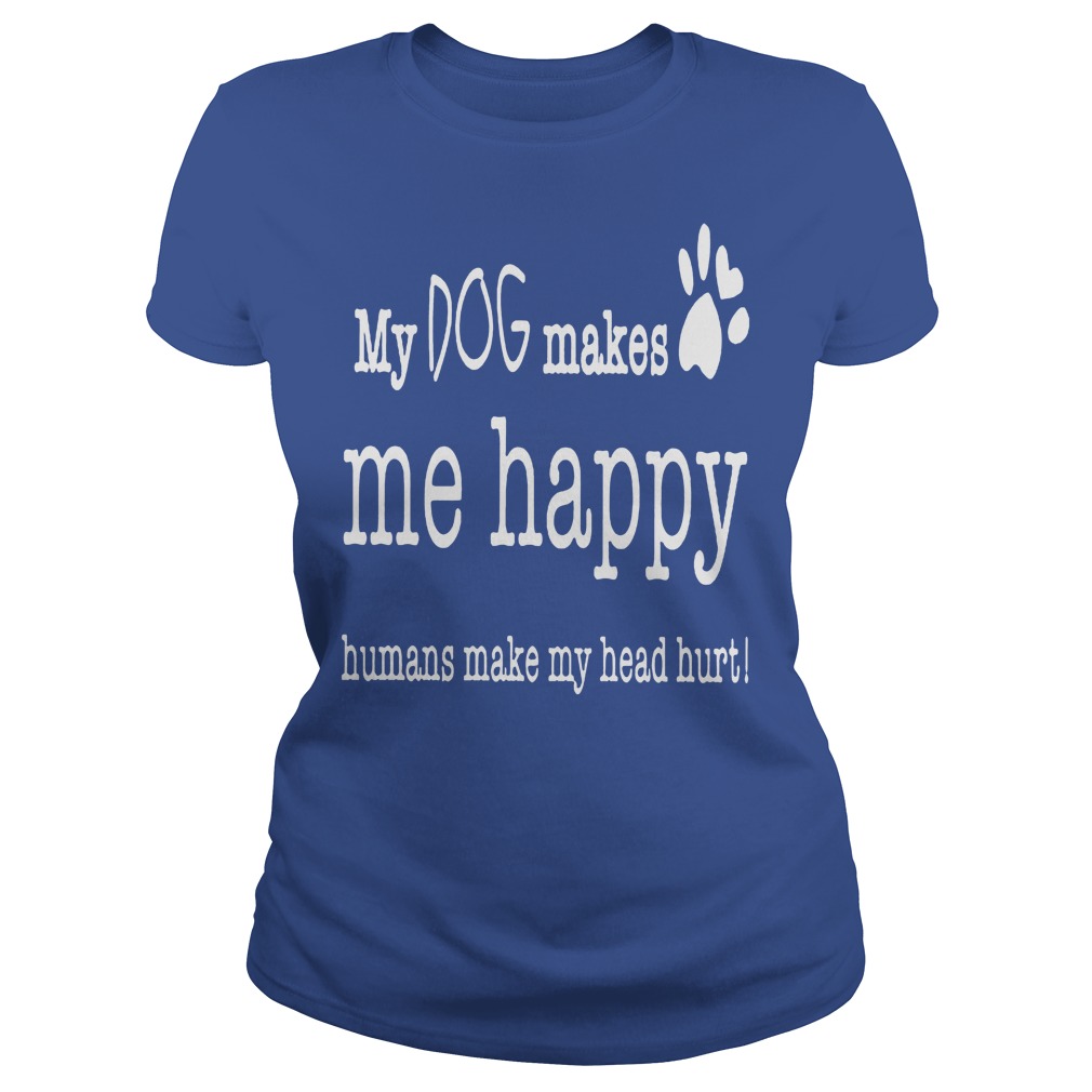 My Dog Makes Me Happy Humans Make My Head Hurt Shirt 7 My Dog Makes Me Happy Humans Make My Head Hurt Ladies