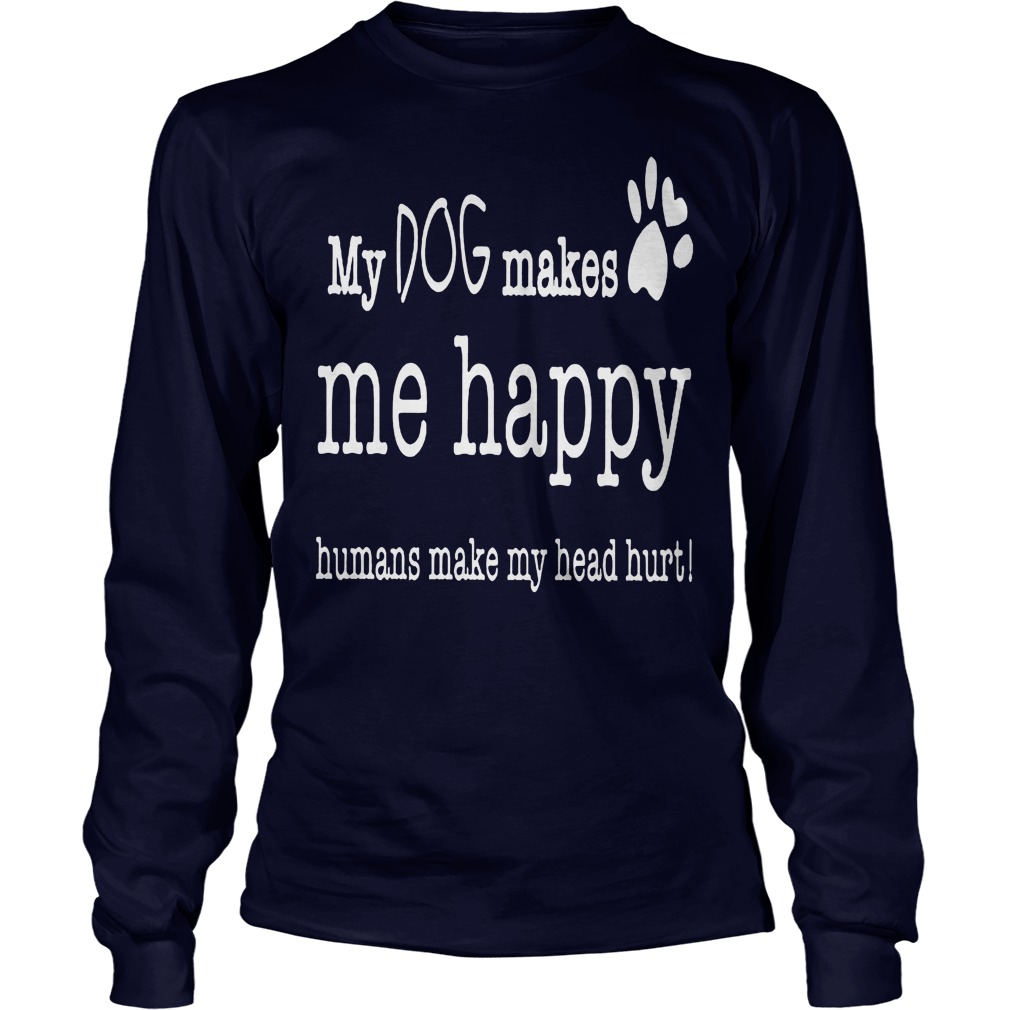 My Dog Makes Me Happy Humans Make My Head Hurt Shirt 4 My Dog Makes Me Happy Humans Make My Head Hurt Longsleeve