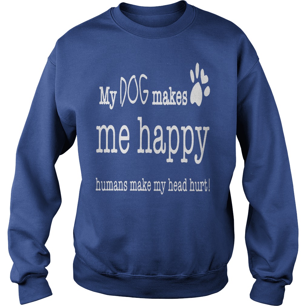 My Dog Makes Me Happy Humans Make My Head Hurt Shirt 3 My Dog Makes Me Happy Humans Make My Head Hurt Sweater