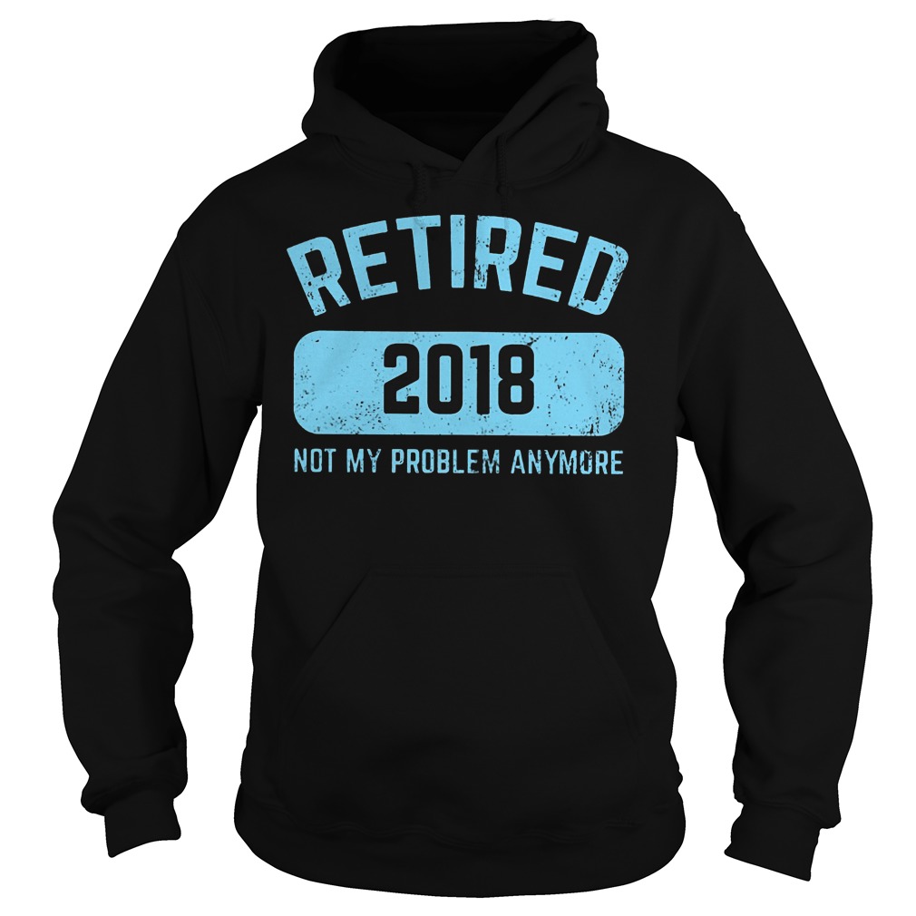 Retired 2018 Not My Problem Anymore Shirt 4 Retired 2018 Not My Problem Anymore Hoodie