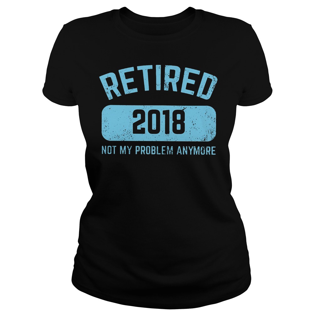 Retired 2018 Not My Problem Anymore Shirt 5 Retired 2018 Not My Problem Anymore Ladies