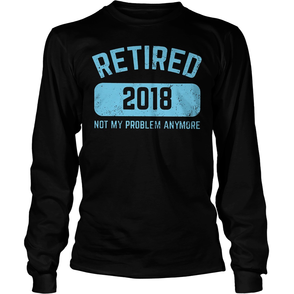 Retired 2018 Not My Problem Anymore Shirt 3 Retired 2018 Not My Problem Anymore Longsleeve