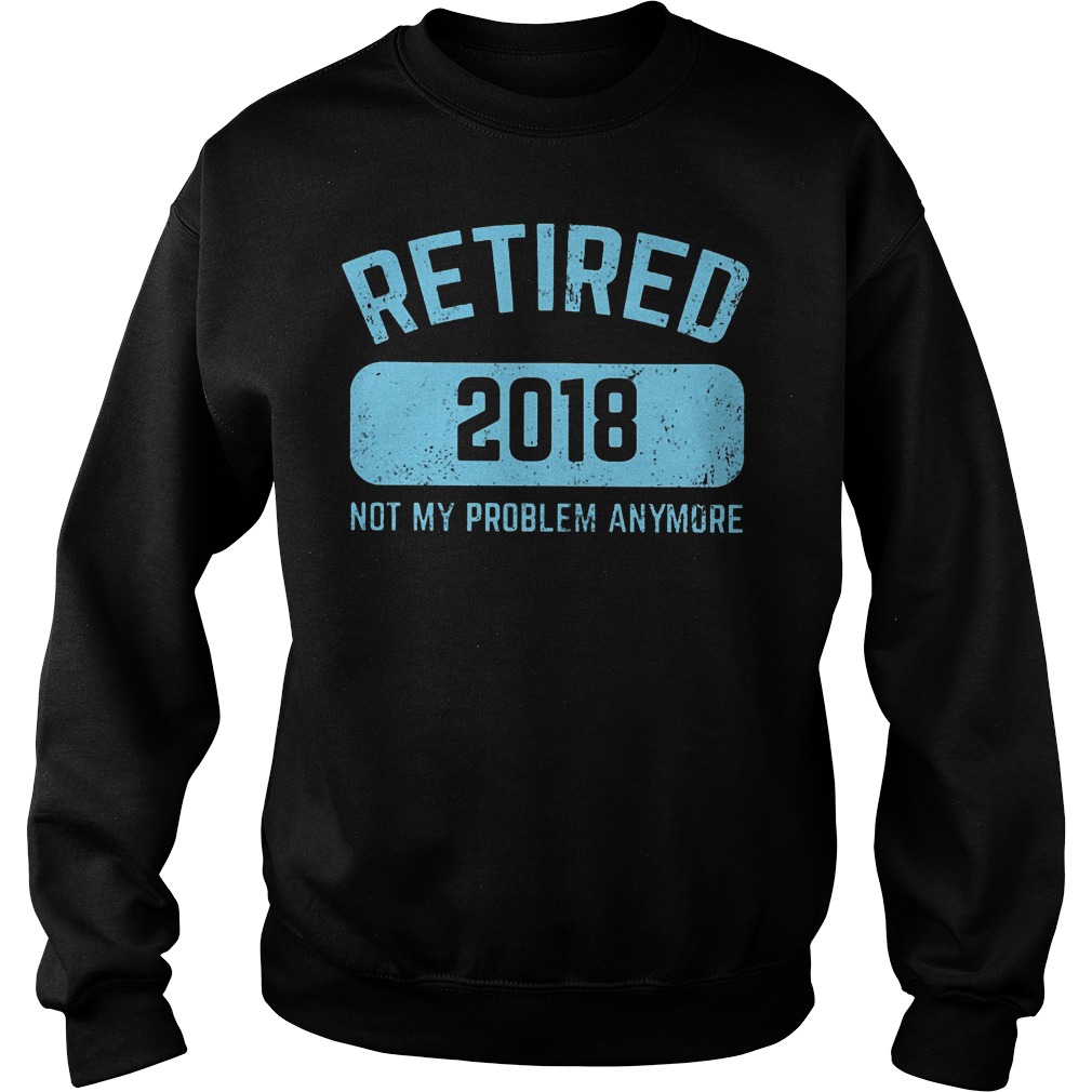 Retired 2018 Not My Problem Anymore Shirt 2 Retired 2018 Not My Problem Anymore Sweater