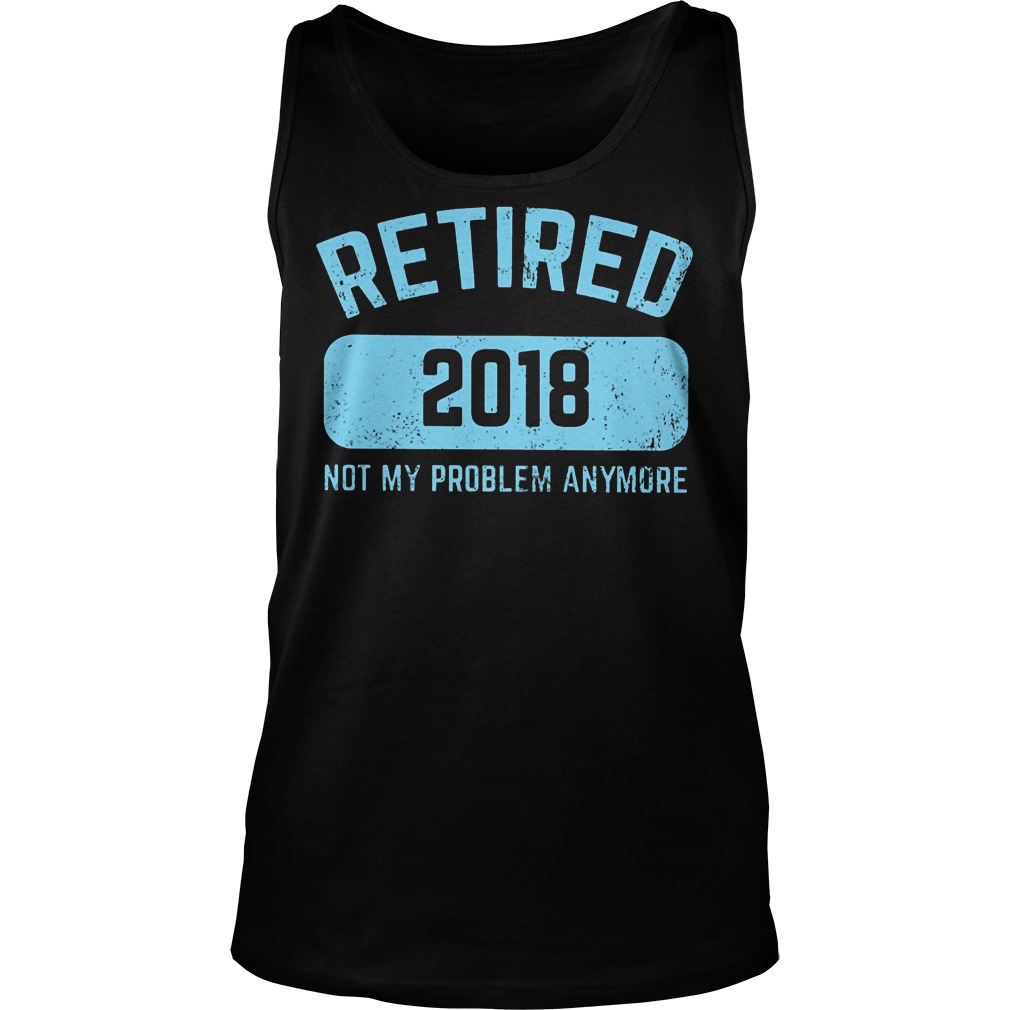 Retired 2018 Not My Problem Anymore Shirt 6 Retired 2018 Not My Problem Anymore Tanktop
