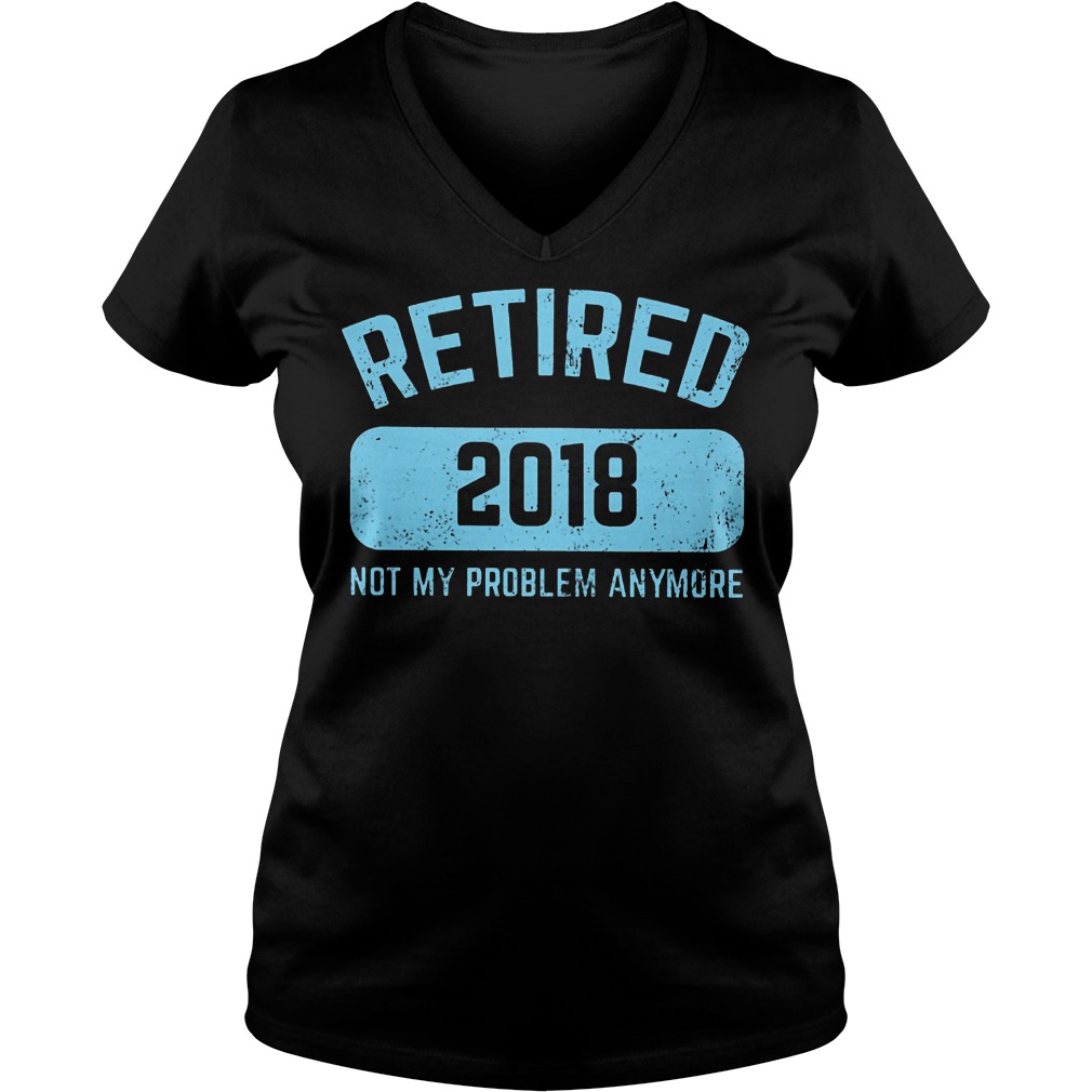 Retired 2018 Not My Problem Anymore Shirt 7 Retired 2018 Not My Problem Anymore V Neck