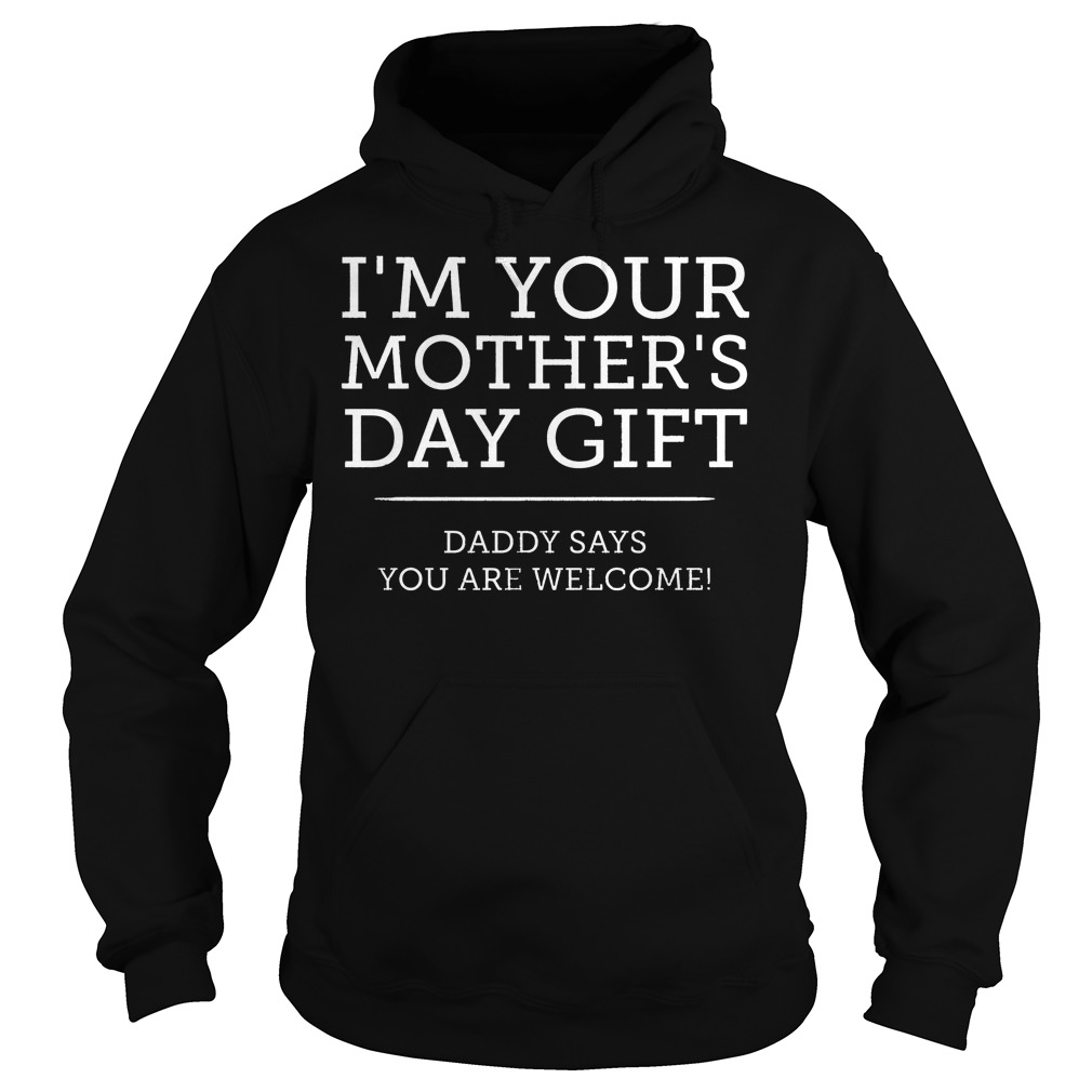 I'm Your Mother's Day Gift Daddy Says You're Welcome Shirt 2 I'm Your Mother's Day Gift Daddy Says You're Welcome Hoodie