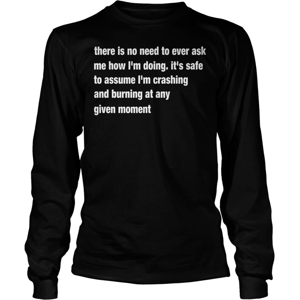 There Is No Need To Ever Ask Me How I'm Doing It's Safe To Assume Shirt 4 There Is No Need To Ever Ask Me How I'm Doing It's Safe To Assume Longsleeve