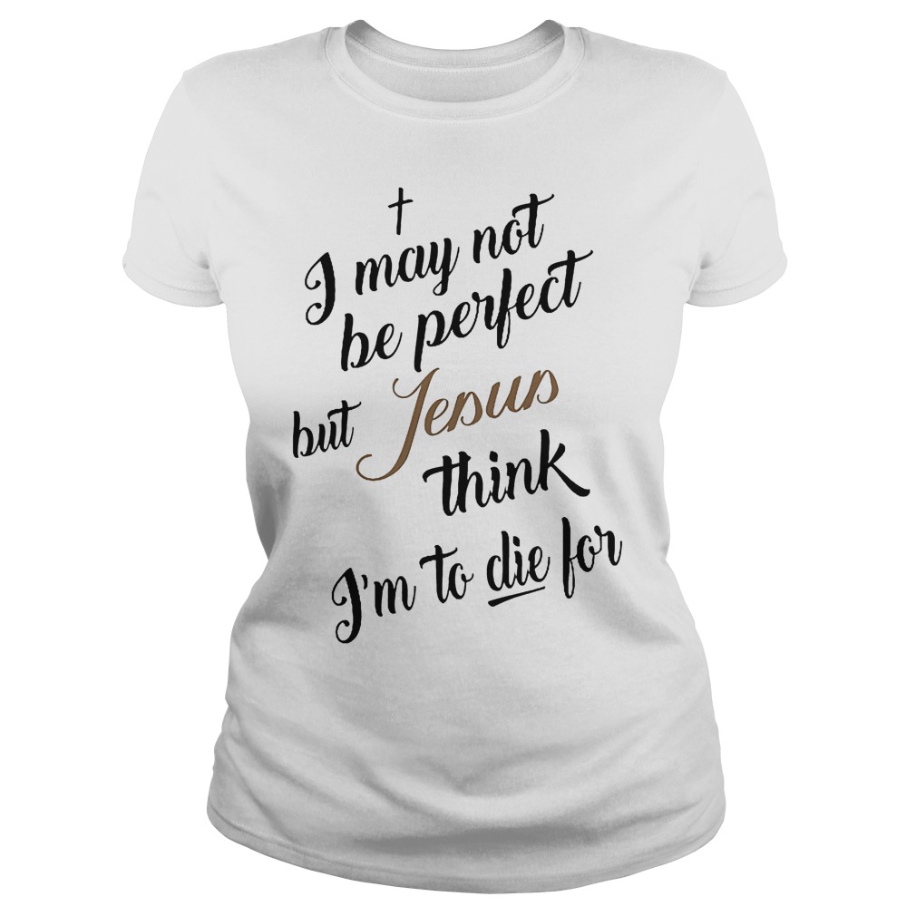 I May Not Be Perfect But Jesus Think Im To Die For T-Shirt 7 I May Not Be Perfect But Jesus Think Im To Die For Ladies
