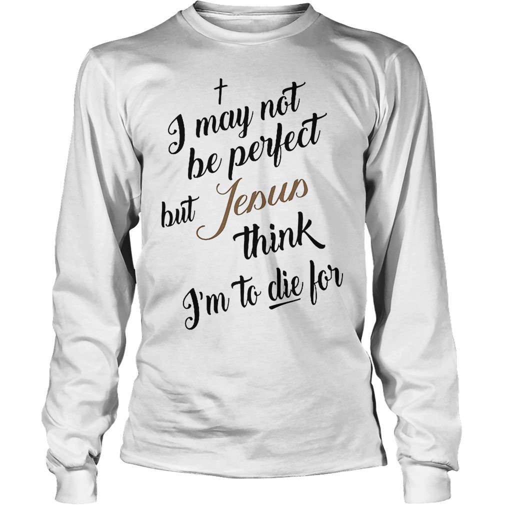 I May Not Be Perfect But Jesus Think Im To Die For T-Shirt 4 I May Not Be Perfect But Jesus Think Im To Die For Longsleeve
