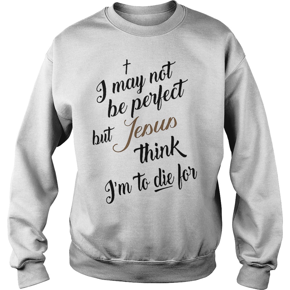 I May Not Be Perfect But Jesus Think Im To Die For T-Shirt 3 I May Not Be Perfect But Jesus Think Im To Die For Sweater
