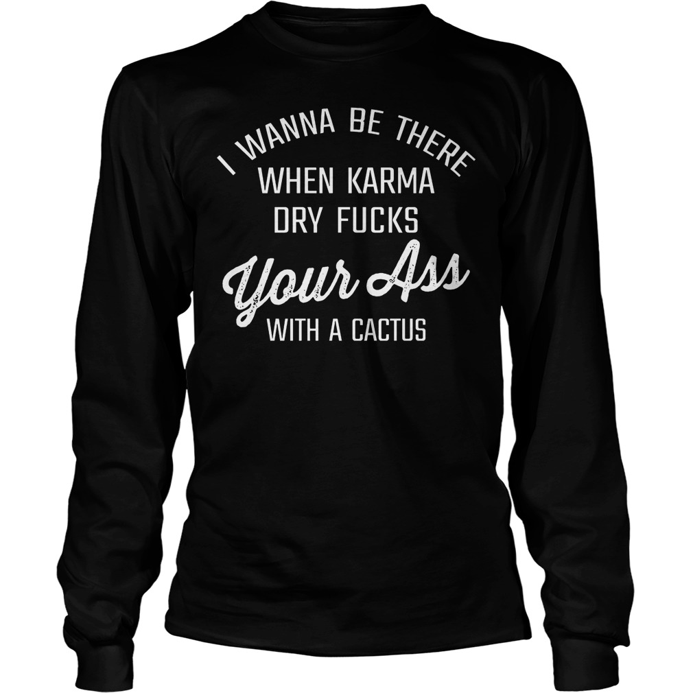 I Wanna Be There When Karma Dry Fucks Your Ass With A Cactus T-Shirt 4 I Wanna Be There When Karma Dry Fucks Your Ass With A Cactus Longsleeve