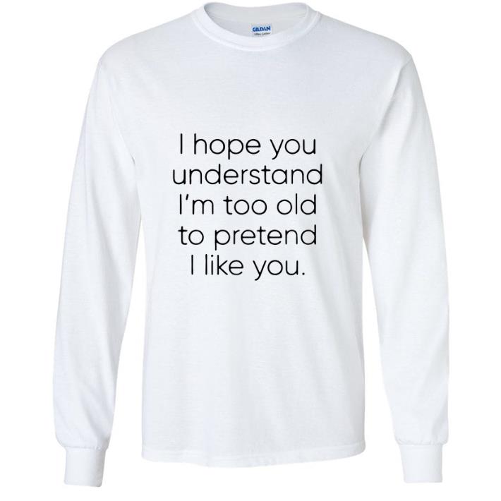 I hope you understand i'm too old to pretend i like you shirt