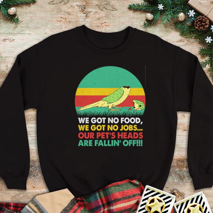 Official We got no food we got no jobs our pet's heads are fallin' off shirt