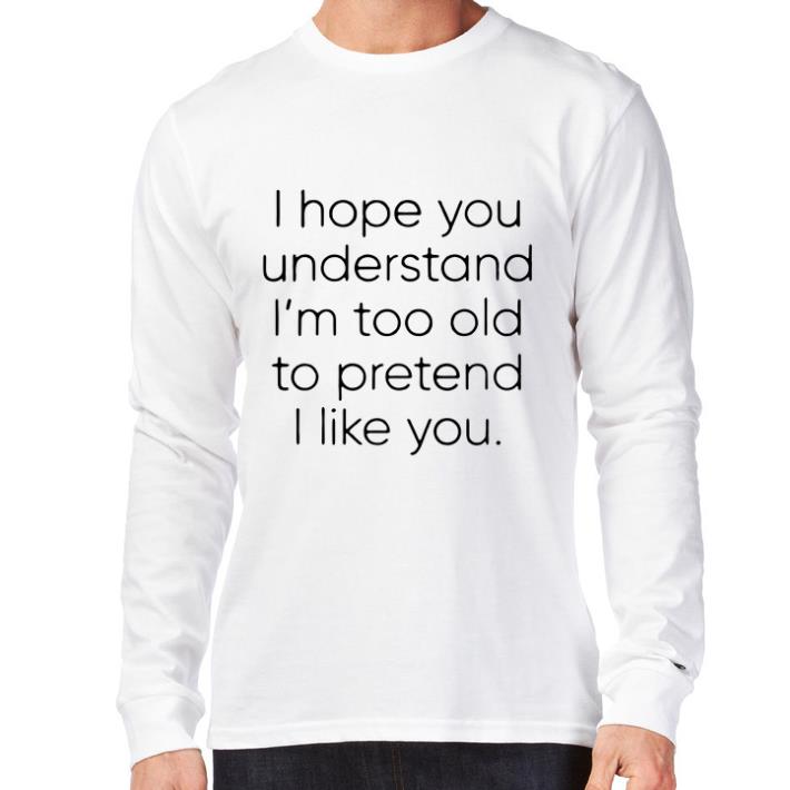 Pretty I hope you understand i'm too old to pretend i like you shirt