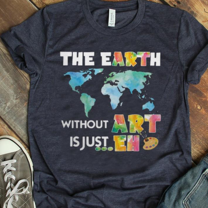 Nice The Earth Without ART Is Just EH Art Lover shirt