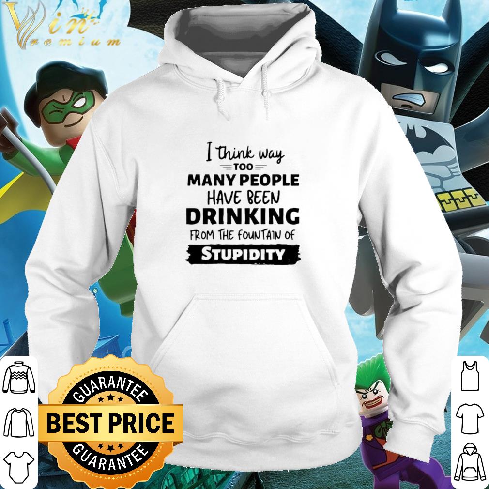 Best I Think Way Too Many People Have Been Drinking From The Fountain Of Stupidity shirt 5 Best I Think Way Too Many People Have Been Drinking From The Fountain Of Stupidity shirt
