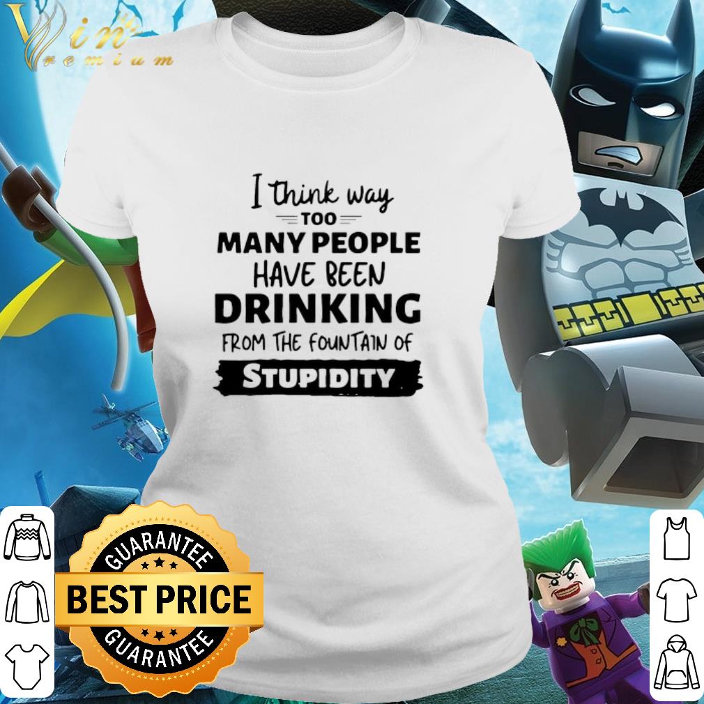 Best I Think Way Too Many People Have Been Drinking From The Fountain Of Stupidity shirt 2 Best I Think Way Too Many People Have Been Drinking From The Fountain Of Stupidity shirt 3