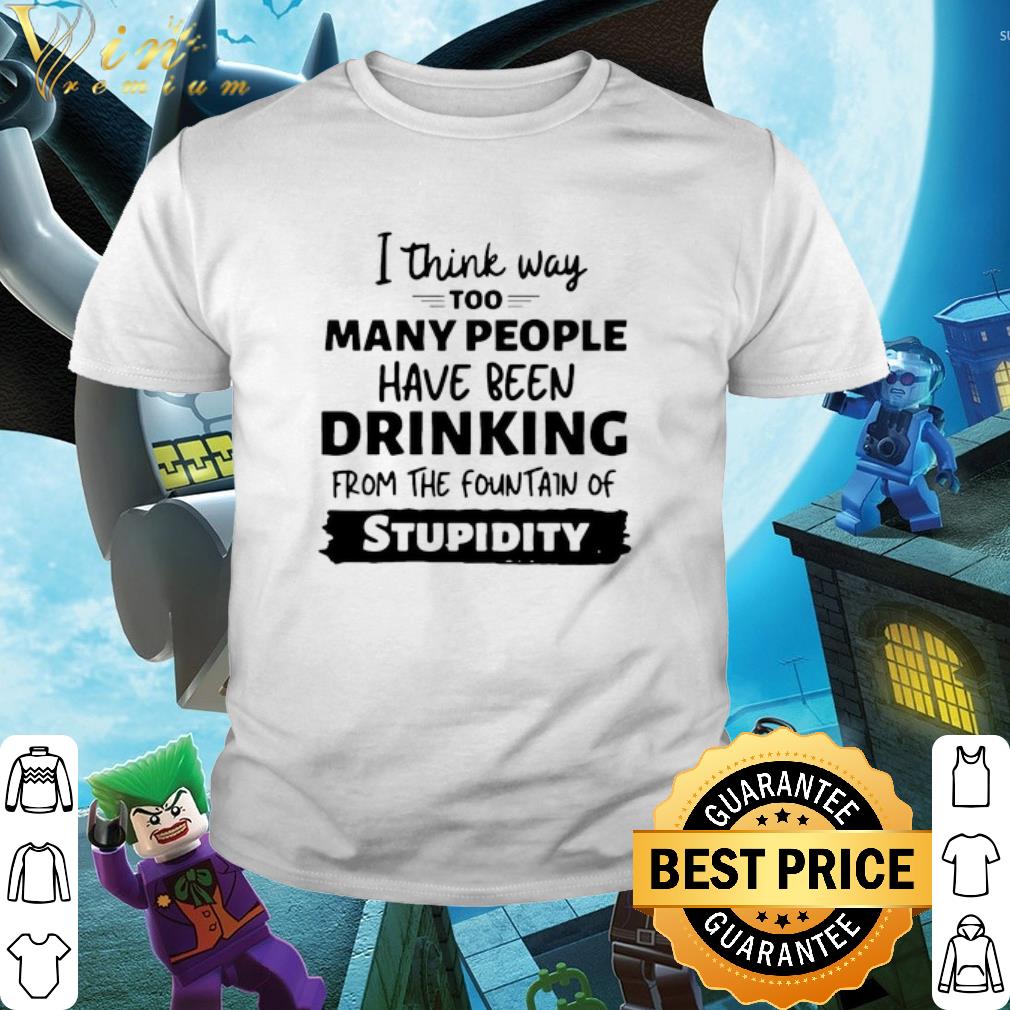 Best I Think Way Too Many People Have Been Drinking From The Fountain Of Stupidity shirt 1 Best I Think Way Too Many People Have Been Drinking From The Fountain Of Stupidity shirt 2