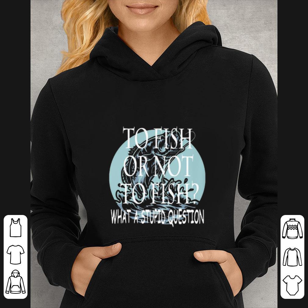 Original Fishing To Fish Or Not To Fish What A Stupid Question shirt 5 Original Fishing To Fish Or Not To Fish What A Stupid Question shirt