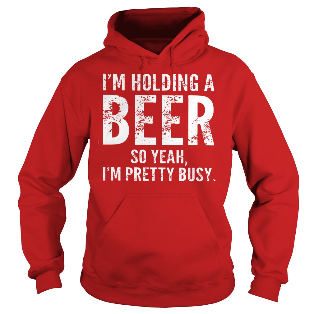 I'm Holding A Beer So Yeah Im Pretty Busy Shirt 2 I'm Holding A Beer So Yeah Im Pretty Busy Hoodie