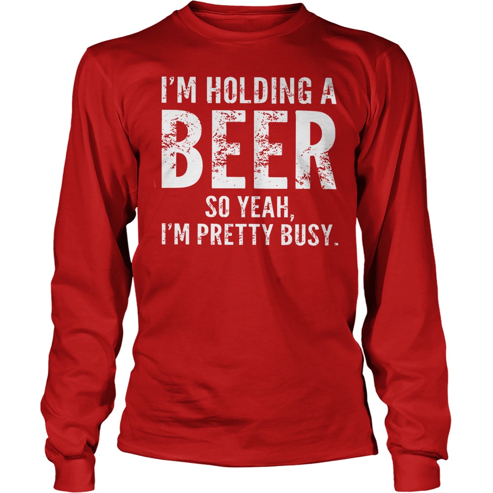 I'm Holding A Beer So Yeah Im Pretty Busy Shirt 4 I'm Holding A Beer So Yeah Im Pretty Busy Longsleeve