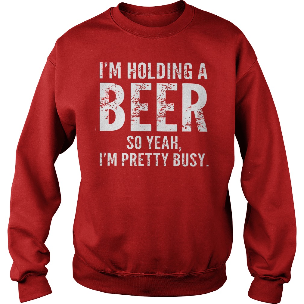 I'm Holding A Beer So Yeah Im Pretty Busy Shirt 3 I'm Holding A Beer So Yeah Im Pretty Busy Sweater