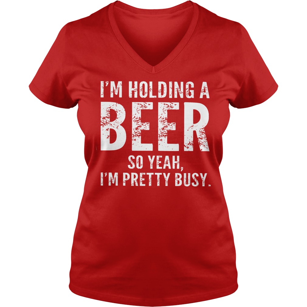 I'm Holding A Beer So Yeah Im Pretty Busy Shirt 5 I'm Holding A Beer So Yeah Im Pretty Busy V Neck